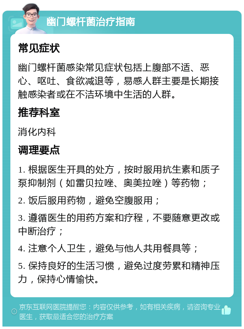 幽门螺杆菌治疗指南 常见症状 幽门螺杆菌感染常见症状包括上腹部不适、恶心、呕吐、食欲减退等，易感人群主要是长期接触感染者或在不洁环境中生活的人群。 推荐科室 消化内科 调理要点 1. 根据医生开具的处方，按时服用抗生素和质子泵抑制剂（如雷贝拉唑、奥美拉唑）等药物； 2. 饭后服用药物，避免空腹服用； 3. 遵循医生的用药方案和疗程，不要随意更改或中断治疗； 4. 注意个人卫生，避免与他人共用餐具等； 5. 保持良好的生活习惯，避免过度劳累和精神压力，保持心情愉快。