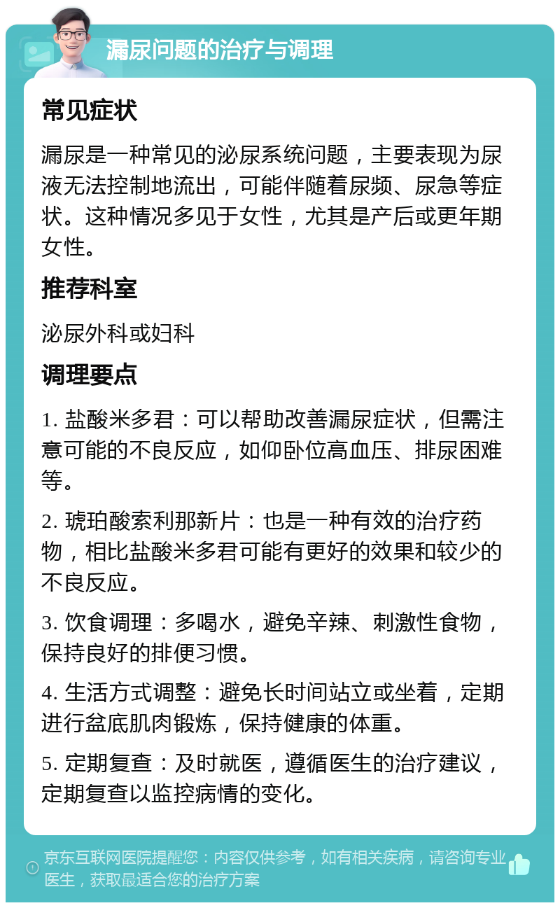 漏尿问题的治疗与调理 常见症状 漏尿是一种常见的泌尿系统问题，主要表现为尿液无法控制地流出，可能伴随着尿频、尿急等症状。这种情况多见于女性，尤其是产后或更年期女性。 推荐科室 泌尿外科或妇科 调理要点 1. 盐酸米多君：可以帮助改善漏尿症状，但需注意可能的不良反应，如仰卧位高血压、排尿困难等。 2. 琥珀酸索利那新片：也是一种有效的治疗药物，相比盐酸米多君可能有更好的效果和较少的不良反应。 3. 饮食调理：多喝水，避免辛辣、刺激性食物，保持良好的排便习惯。 4. 生活方式调整：避免长时间站立或坐着，定期进行盆底肌肉锻炼，保持健康的体重。 5. 定期复查：及时就医，遵循医生的治疗建议，定期复查以监控病情的变化。