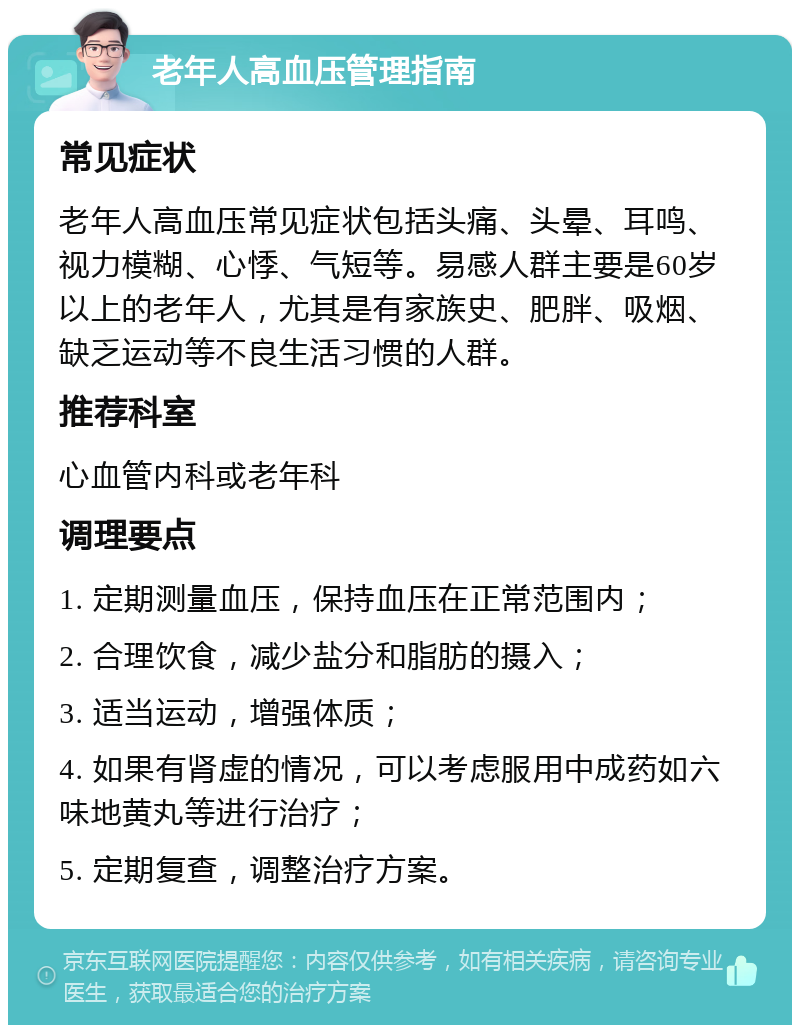 老年人高血压管理指南 常见症状 老年人高血压常见症状包括头痛、头晕、耳鸣、视力模糊、心悸、气短等。易感人群主要是60岁以上的老年人，尤其是有家族史、肥胖、吸烟、缺乏运动等不良生活习惯的人群。 推荐科室 心血管内科或老年科 调理要点 1. 定期测量血压，保持血压在正常范围内； 2. 合理饮食，减少盐分和脂肪的摄入； 3. 适当运动，增强体质； 4. 如果有肾虚的情况，可以考虑服用中成药如六味地黄丸等进行治疗； 5. 定期复查，调整治疗方案。