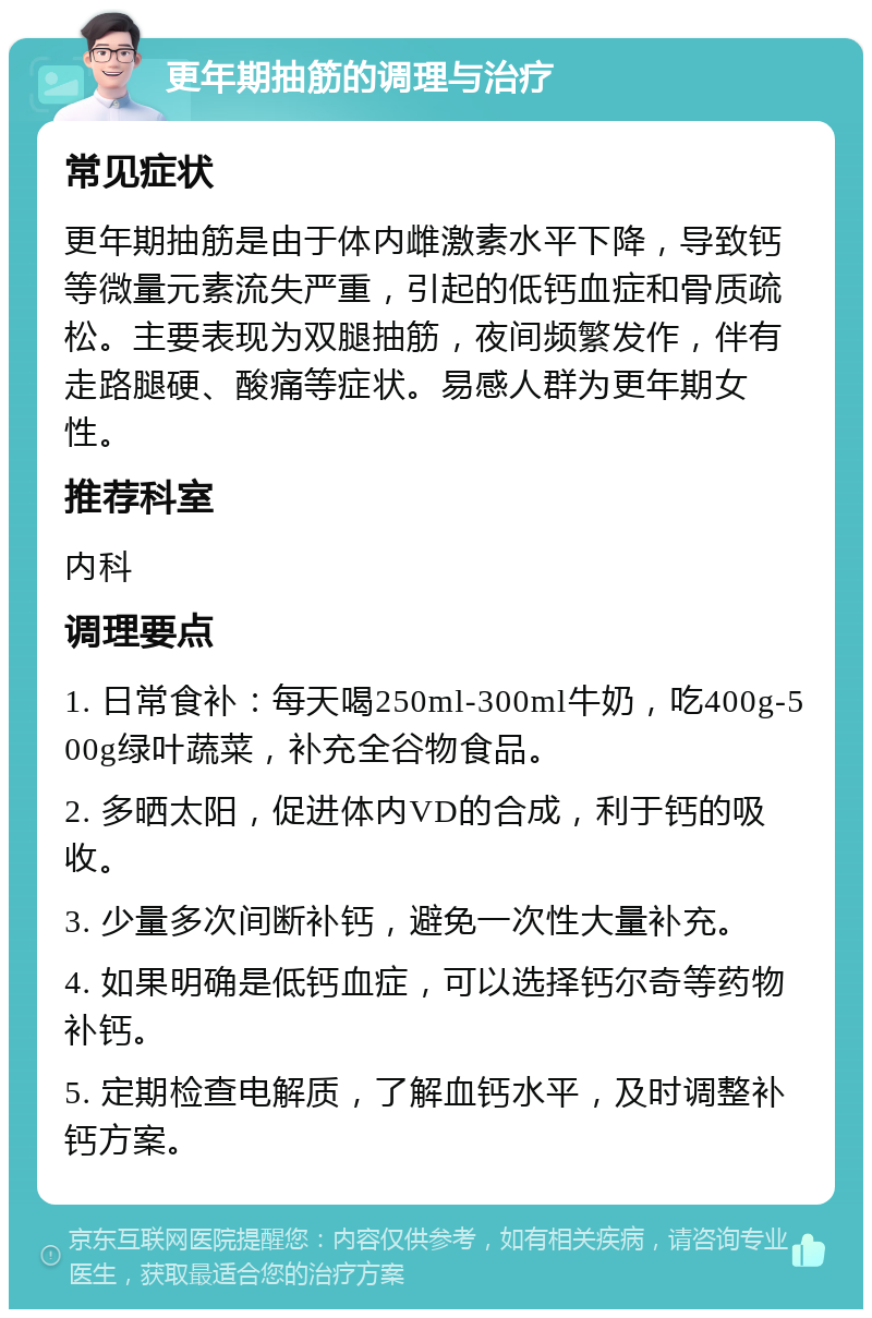 更年期抽筋的调理与治疗 常见症状 更年期抽筋是由于体内雌激素水平下降，导致钙等微量元素流失严重，引起的低钙血症和骨质疏松。主要表现为双腿抽筋，夜间频繁发作，伴有走路腿硬、酸痛等症状。易感人群为更年期女性。 推荐科室 内科 调理要点 1. 日常食补：每天喝250ml-300ml牛奶，吃400g-500g绿叶蔬菜，补充全谷物食品。 2. 多晒太阳，促进体内VD的合成，利于钙的吸收。 3. 少量多次间断补钙，避免一次性大量补充。 4. 如果明确是低钙血症，可以选择钙尔奇等药物补钙。 5. 定期检查电解质，了解血钙水平，及时调整补钙方案。