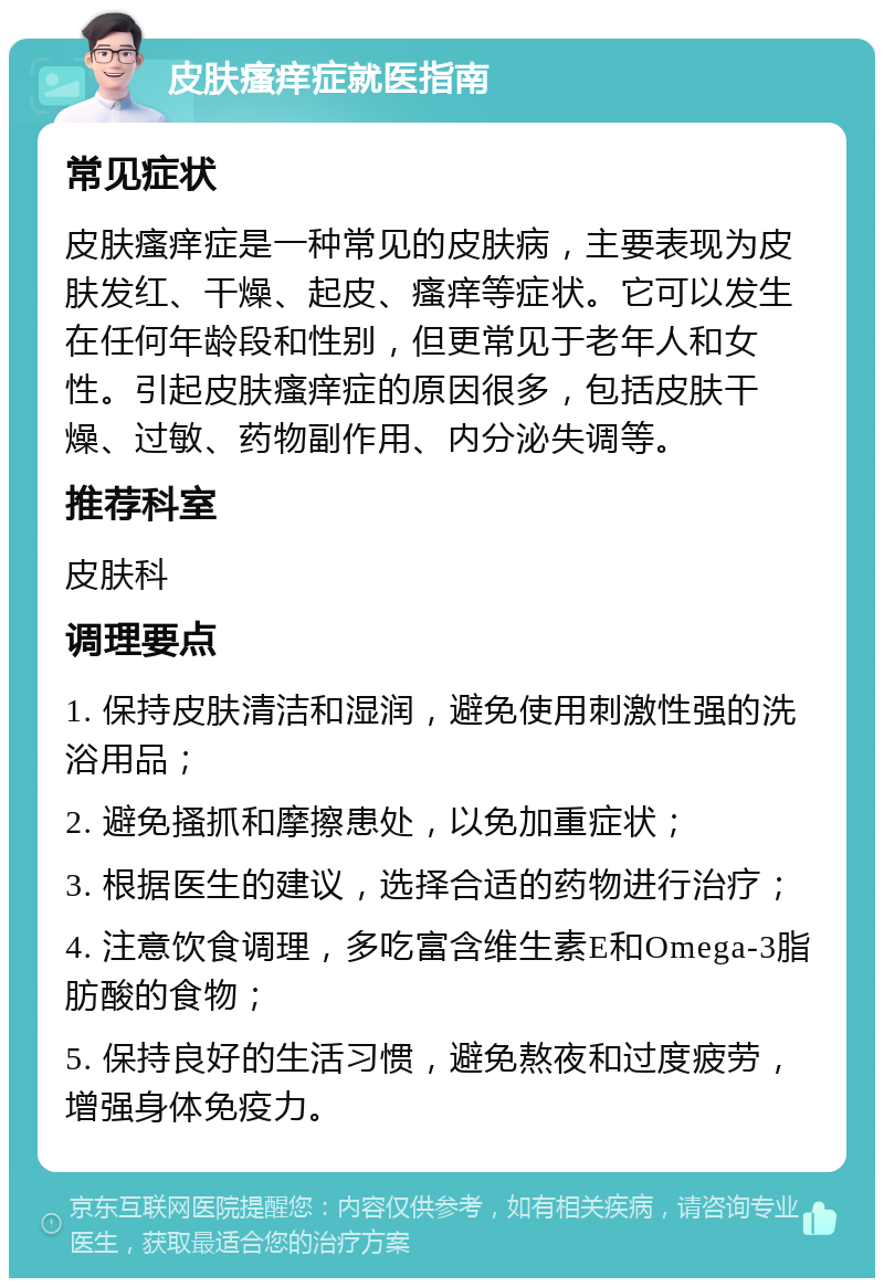 皮肤瘙痒症就医指南 常见症状 皮肤瘙痒症是一种常见的皮肤病，主要表现为皮肤发红、干燥、起皮、瘙痒等症状。它可以发生在任何年龄段和性别，但更常见于老年人和女性。引起皮肤瘙痒症的原因很多，包括皮肤干燥、过敏、药物副作用、内分泌失调等。 推荐科室 皮肤科 调理要点 1. 保持皮肤清洁和湿润，避免使用刺激性强的洗浴用品； 2. 避免搔抓和摩擦患处，以免加重症状； 3. 根据医生的建议，选择合适的药物进行治疗； 4. 注意饮食调理，多吃富含维生素E和Omega-3脂肪酸的食物； 5. 保持良好的生活习惯，避免熬夜和过度疲劳，增强身体免疫力。