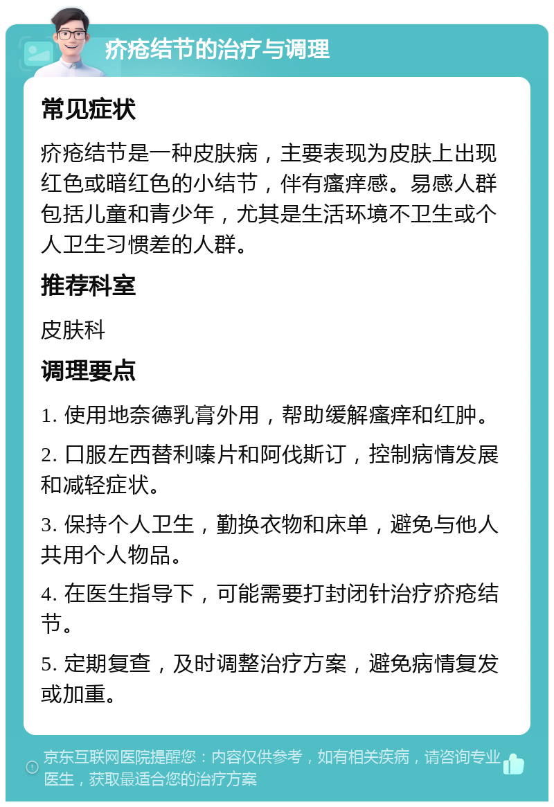 疥疮结节的治疗与调理 常见症状 疥疮结节是一种皮肤病，主要表现为皮肤上出现红色或暗红色的小结节，伴有瘙痒感。易感人群包括儿童和青少年，尤其是生活环境不卫生或个人卫生习惯差的人群。 推荐科室 皮肤科 调理要点 1. 使用地奈德乳膏外用，帮助缓解瘙痒和红肿。 2. 口服左西替利嗪片和阿伐斯订，控制病情发展和减轻症状。 3. 保持个人卫生，勤换衣物和床单，避免与他人共用个人物品。 4. 在医生指导下，可能需要打封闭针治疗疥疮结节。 5. 定期复查，及时调整治疗方案，避免病情复发或加重。