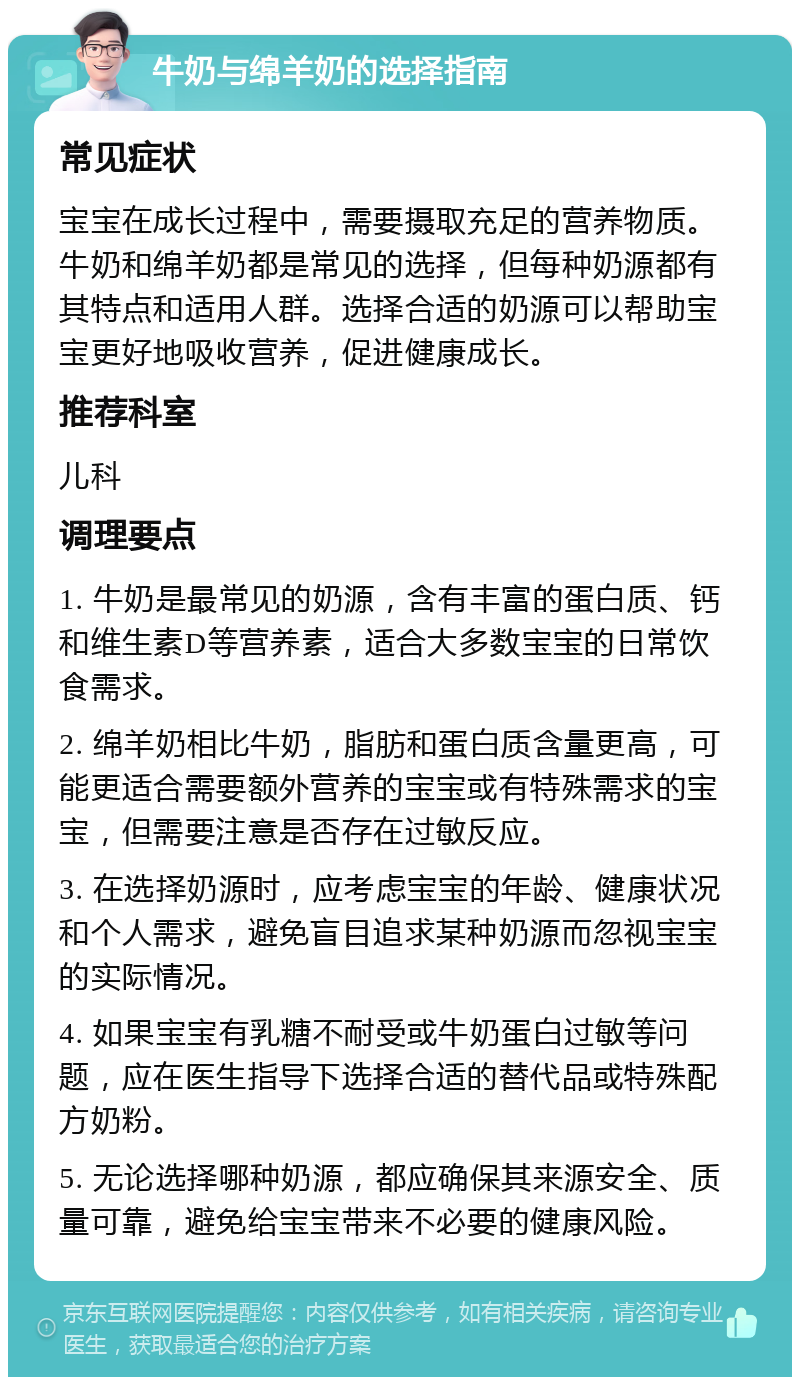 牛奶与绵羊奶的选择指南 常见症状 宝宝在成长过程中，需要摄取充足的营养物质。牛奶和绵羊奶都是常见的选择，但每种奶源都有其特点和适用人群。选择合适的奶源可以帮助宝宝更好地吸收营养，促进健康成长。 推荐科室 儿科 调理要点 1. 牛奶是最常见的奶源，含有丰富的蛋白质、钙和维生素D等营养素，适合大多数宝宝的日常饮食需求。 2. 绵羊奶相比牛奶，脂肪和蛋白质含量更高，可能更适合需要额外营养的宝宝或有特殊需求的宝宝，但需要注意是否存在过敏反应。 3. 在选择奶源时，应考虑宝宝的年龄、健康状况和个人需求，避免盲目追求某种奶源而忽视宝宝的实际情况。 4. 如果宝宝有乳糖不耐受或牛奶蛋白过敏等问题，应在医生指导下选择合适的替代品或特殊配方奶粉。 5. 无论选择哪种奶源，都应确保其来源安全、质量可靠，避免给宝宝带来不必要的健康风险。