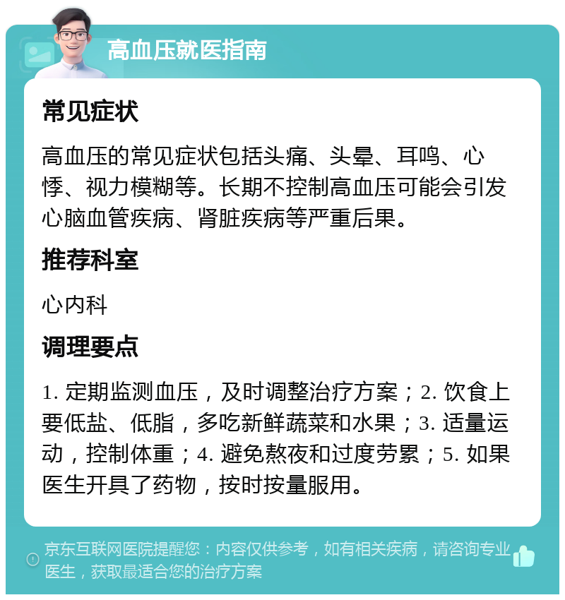 高血压就医指南 常见症状 高血压的常见症状包括头痛、头晕、耳鸣、心悸、视力模糊等。长期不控制高血压可能会引发心脑血管疾病、肾脏疾病等严重后果。 推荐科室 心内科 调理要点 1. 定期监测血压，及时调整治疗方案；2. 饮食上要低盐、低脂，多吃新鲜蔬菜和水果；3. 适量运动，控制体重；4. 避免熬夜和过度劳累；5. 如果医生开具了药物，按时按量服用。