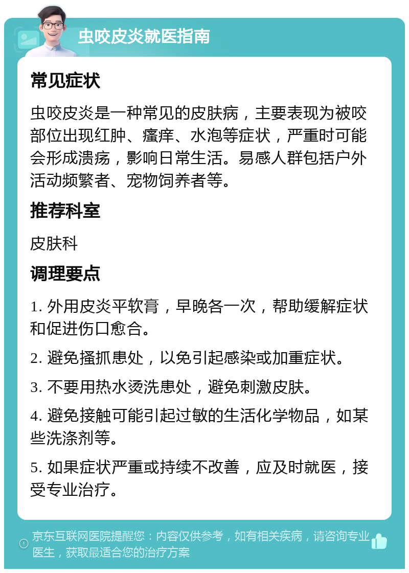 虫咬皮炎就医指南 常见症状 虫咬皮炎是一种常见的皮肤病，主要表现为被咬部位出现红肿、瘙痒、水泡等症状，严重时可能会形成溃疡，影响日常生活。易感人群包括户外活动频繁者、宠物饲养者等。 推荐科室 皮肤科 调理要点 1. 外用皮炎平软膏，早晚各一次，帮助缓解症状和促进伤口愈合。 2. 避免搔抓患处，以免引起感染或加重症状。 3. 不要用热水烫洗患处，避免刺激皮肤。 4. 避免接触可能引起过敏的生活化学物品，如某些洗涤剂等。 5. 如果症状严重或持续不改善，应及时就医，接受专业治疗。