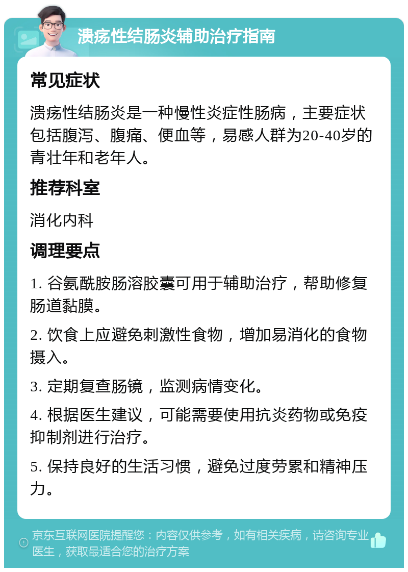 溃疡性结肠炎辅助治疗指南 常见症状 溃疡性结肠炎是一种慢性炎症性肠病，主要症状包括腹泻、腹痛、便血等，易感人群为20-40岁的青壮年和老年人。 推荐科室 消化内科 调理要点 1. 谷氨酰胺肠溶胶囊可用于辅助治疗，帮助修复肠道黏膜。 2. 饮食上应避免刺激性食物，增加易消化的食物摄入。 3. 定期复查肠镜，监测病情变化。 4. 根据医生建议，可能需要使用抗炎药物或免疫抑制剂进行治疗。 5. 保持良好的生活习惯，避免过度劳累和精神压力。