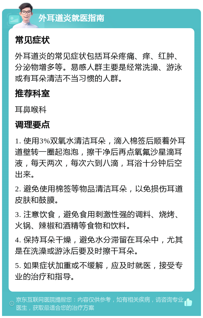 外耳道炎就医指南 常见症状 外耳道炎的常见症状包括耳朵疼痛、痒、红肿、分泌物增多等。易感人群主要是经常洗澡、游泳或有耳朵清洁不当习惯的人群。 推荐科室 耳鼻喉科 调理要点 1. 使用3%双氧水清洁耳朵，滴入棉签后顺着外耳道壁转一圈起泡泡，擦干净后再点氧氟沙星滴耳液，每天两次，每次六到八滴，耳浴十分钟后空出来。 2. 避免使用棉签等物品清洁耳朵，以免损伤耳道皮肤和鼓膜。 3. 注意饮食，避免食用刺激性强的调料、烧烤、火锅、辣椒和酒精等食物和饮料。 4. 保持耳朵干燥，避免水分滞留在耳朵中，尤其是在洗澡或游泳后要及时擦干耳朵。 5. 如果症状加重或不缓解，应及时就医，接受专业的治疗和指导。