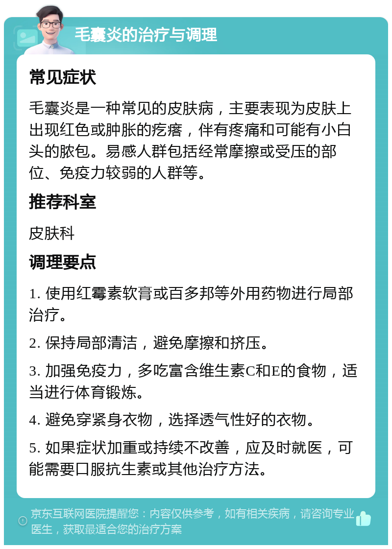 毛囊炎的治疗与调理 常见症状 毛囊炎是一种常见的皮肤病，主要表现为皮肤上出现红色或肿胀的疙瘩，伴有疼痛和可能有小白头的脓包。易感人群包括经常摩擦或受压的部位、免疫力较弱的人群等。 推荐科室 皮肤科 调理要点 1. 使用红霉素软膏或百多邦等外用药物进行局部治疗。 2. 保持局部清洁，避免摩擦和挤压。 3. 加强免疫力，多吃富含维生素C和E的食物，适当进行体育锻炼。 4. 避免穿紧身衣物，选择透气性好的衣物。 5. 如果症状加重或持续不改善，应及时就医，可能需要口服抗生素或其他治疗方法。