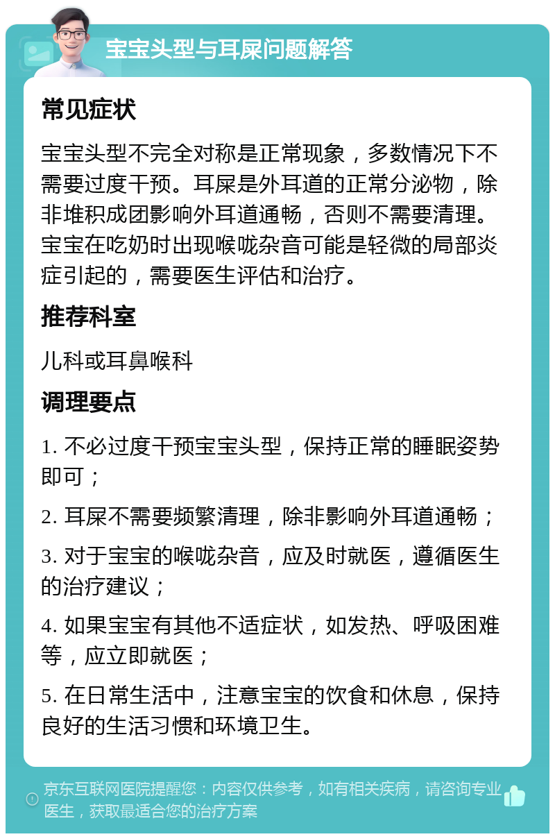 宝宝头型与耳屎问题解答 常见症状 宝宝头型不完全对称是正常现象，多数情况下不需要过度干预。耳屎是外耳道的正常分泌物，除非堆积成团影响外耳道通畅，否则不需要清理。宝宝在吃奶时出现喉咙杂音可能是轻微的局部炎症引起的，需要医生评估和治疗。 推荐科室 儿科或耳鼻喉科 调理要点 1. 不必过度干预宝宝头型，保持正常的睡眠姿势即可； 2. 耳屎不需要频繁清理，除非影响外耳道通畅； 3. 对于宝宝的喉咙杂音，应及时就医，遵循医生的治疗建议； 4. 如果宝宝有其他不适症状，如发热、呼吸困难等，应立即就医； 5. 在日常生活中，注意宝宝的饮食和休息，保持良好的生活习惯和环境卫生。