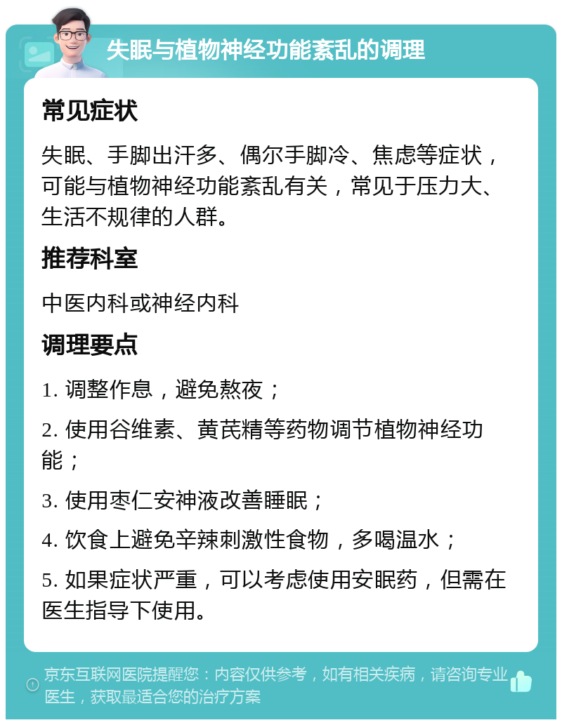 失眠与植物神经功能紊乱的调理 常见症状 失眠、手脚出汗多、偶尔手脚冷、焦虑等症状，可能与植物神经功能紊乱有关，常见于压力大、生活不规律的人群。 推荐科室 中医内科或神经内科 调理要点 1. 调整作息，避免熬夜； 2. 使用谷维素、黄芪精等药物调节植物神经功能； 3. 使用枣仁安神液改善睡眠； 4. 饮食上避免辛辣刺激性食物，多喝温水； 5. 如果症状严重，可以考虑使用安眠药，但需在医生指导下使用。