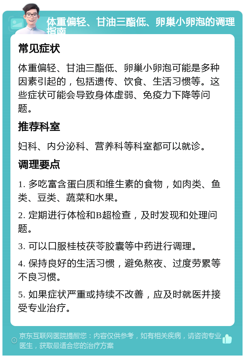 体重偏轻、甘油三酯低、卵巢小卵泡的调理指南 常见症状 体重偏轻、甘油三酯低、卵巢小卵泡可能是多种因素引起的，包括遗传、饮食、生活习惯等。这些症状可能会导致身体虚弱、免疫力下降等问题。 推荐科室 妇科、内分泌科、营养科等科室都可以就诊。 调理要点 1. 多吃富含蛋白质和维生素的食物，如肉类、鱼类、豆类、蔬菜和水果。 2. 定期进行体检和B超检查，及时发现和处理问题。 3. 可以口服桂枝茯苓胶囊等中药进行调理。 4. 保持良好的生活习惯，避免熬夜、过度劳累等不良习惯。 5. 如果症状严重或持续不改善，应及时就医并接受专业治疗。