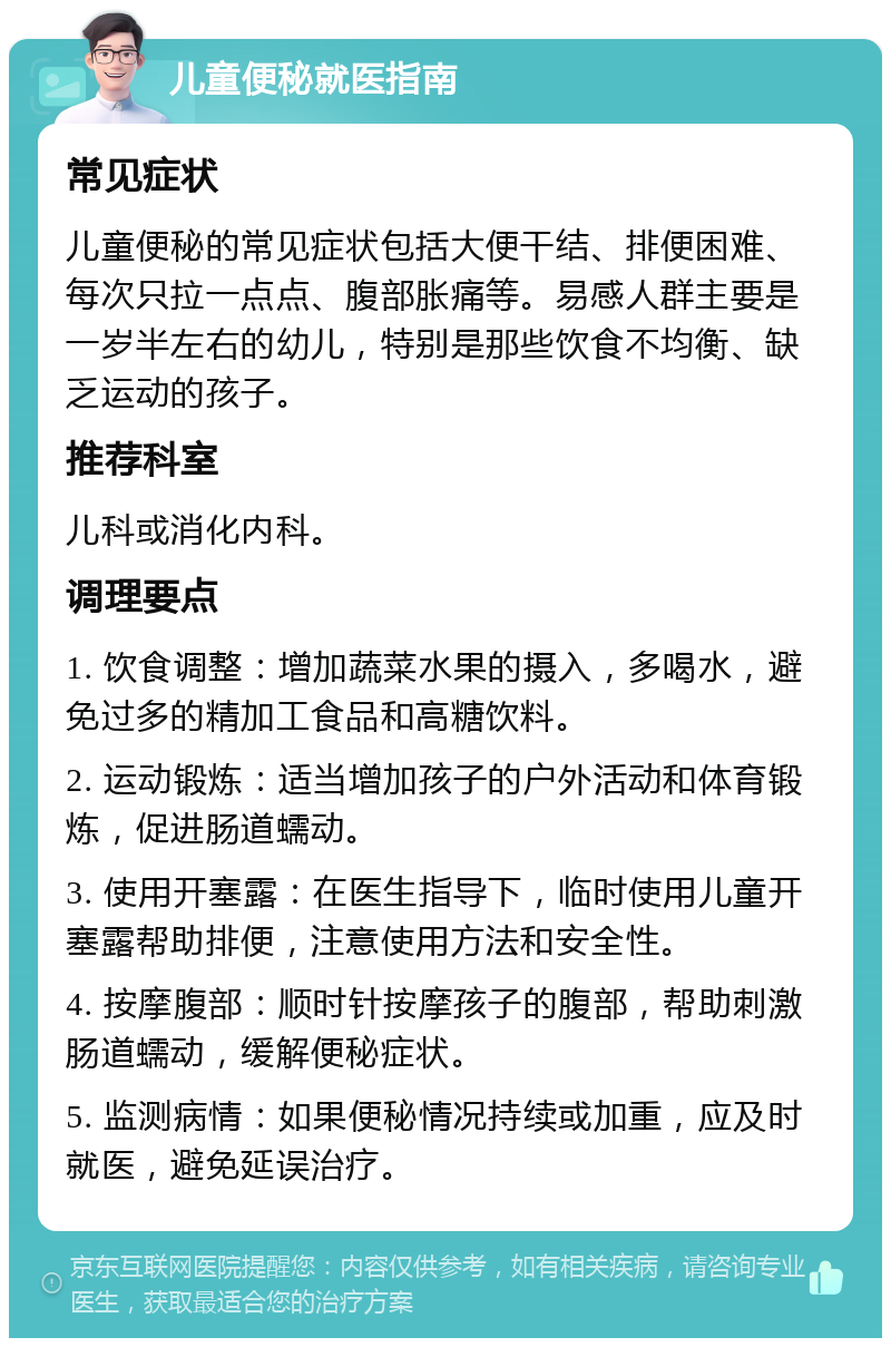 儿童便秘就医指南 常见症状 儿童便秘的常见症状包括大便干结、排便困难、每次只拉一点点、腹部胀痛等。易感人群主要是一岁半左右的幼儿，特别是那些饮食不均衡、缺乏运动的孩子。 推荐科室 儿科或消化内科。 调理要点 1. 饮食调整：增加蔬菜水果的摄入，多喝水，避免过多的精加工食品和高糖饮料。 2. 运动锻炼：适当增加孩子的户外活动和体育锻炼，促进肠道蠕动。 3. 使用开塞露：在医生指导下，临时使用儿童开塞露帮助排便，注意使用方法和安全性。 4. 按摩腹部：顺时针按摩孩子的腹部，帮助刺激肠道蠕动，缓解便秘症状。 5. 监测病情：如果便秘情况持续或加重，应及时就医，避免延误治疗。