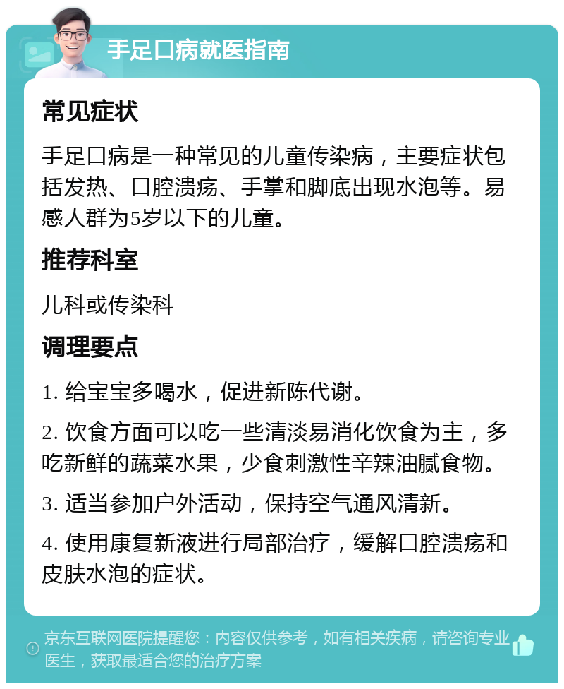 手足口病就医指南 常见症状 手足口病是一种常见的儿童传染病，主要症状包括发热、口腔溃疡、手掌和脚底出现水泡等。易感人群为5岁以下的儿童。 推荐科室 儿科或传染科 调理要点 1. 给宝宝多喝水，促进新陈代谢。 2. 饮食方面可以吃一些清淡易消化饮食为主，多吃新鲜的蔬菜水果，少食刺激性辛辣油腻食物。 3. 适当参加户外活动，保持空气通风清新。 4. 使用康复新液进行局部治疗，缓解口腔溃疡和皮肤水泡的症状。