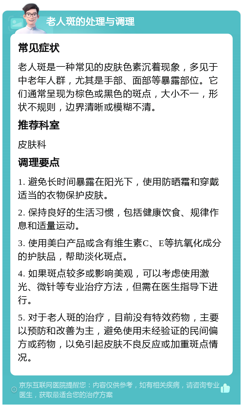 老人斑的处理与调理 常见症状 老人斑是一种常见的皮肤色素沉着现象，多见于中老年人群，尤其是手部、面部等暴露部位。它们通常呈现为棕色或黑色的斑点，大小不一，形状不规则，边界清晰或模糊不清。 推荐科室 皮肤科 调理要点 1. 避免长时间暴露在阳光下，使用防晒霜和穿戴适当的衣物保护皮肤。 2. 保持良好的生活习惯，包括健康饮食、规律作息和适量运动。 3. 使用美白产品或含有维生素C、E等抗氧化成分的护肤品，帮助淡化斑点。 4. 如果斑点较多或影响美观，可以考虑使用激光、微针等专业治疗方法，但需在医生指导下进行。 5. 对于老人斑的治疗，目前没有特效药物，主要以预防和改善为主，避免使用未经验证的民间偏方或药物，以免引起皮肤不良反应或加重斑点情况。