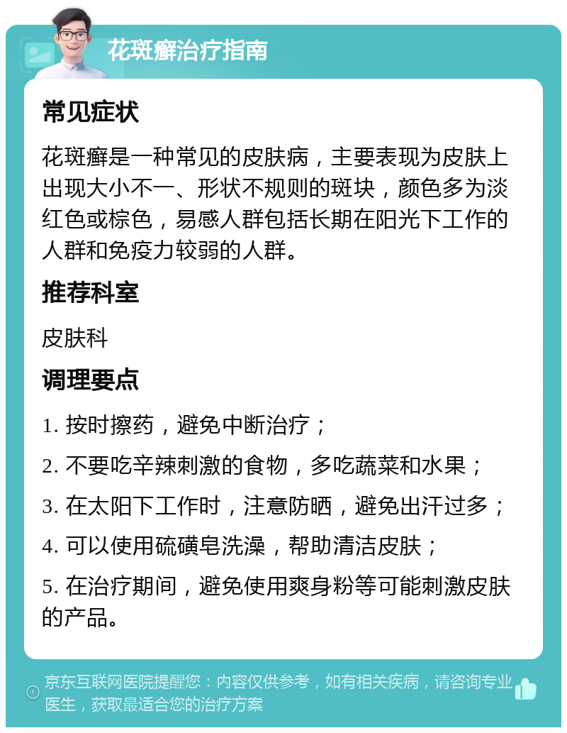 花斑癣治疗指南 常见症状 花斑癣是一种常见的皮肤病，主要表现为皮肤上出现大小不一、形状不规则的斑块，颜色多为淡红色或棕色，易感人群包括长期在阳光下工作的人群和免疫力较弱的人群。 推荐科室 皮肤科 调理要点 1. 按时擦药，避免中断治疗； 2. 不要吃辛辣刺激的食物，多吃蔬菜和水果； 3. 在太阳下工作时，注意防晒，避免出汗过多； 4. 可以使用硫磺皂洗澡，帮助清洁皮肤； 5. 在治疗期间，避免使用爽身粉等可能刺激皮肤的产品。