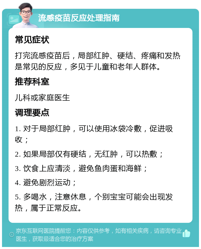 流感疫苗反应处理指南 常见症状 打完流感疫苗后，局部红肿、硬结、疼痛和发热是常见的反应，多见于儿童和老年人群体。 推荐科室 儿科或家庭医生 调理要点 1. 对于局部红肿，可以使用冰袋冷敷，促进吸收； 2. 如果局部仅有硬结，无红肿，可以热敷； 3. 饮食上应清淡，避免鱼肉蛋和海鲜； 4. 避免剧烈运动； 5. 多喝水，注意休息，个别宝宝可能会出现发热，属于正常反应。