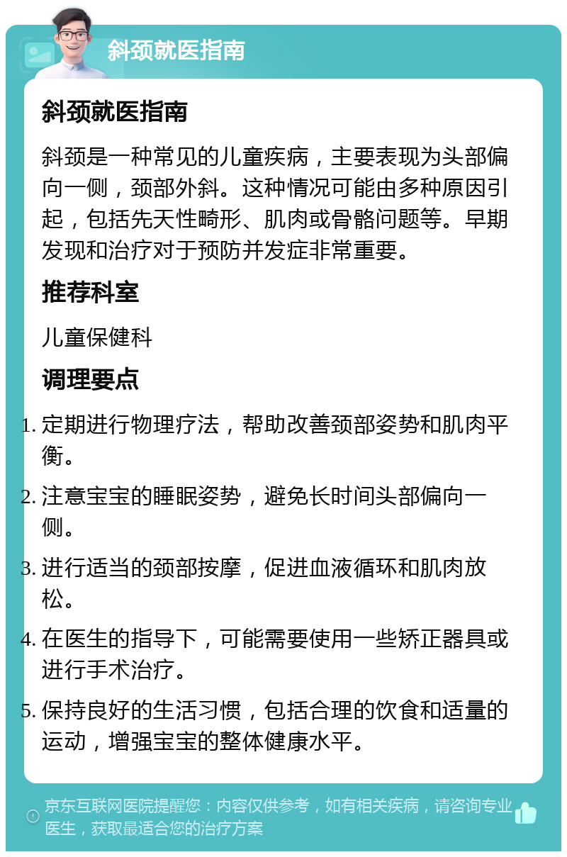 斜颈就医指南 斜颈就医指南 斜颈是一种常见的儿童疾病，主要表现为头部偏向一侧，颈部外斜。这种情况可能由多种原因引起，包括先天性畸形、肌肉或骨骼问题等。早期发现和治疗对于预防并发症非常重要。 推荐科室 儿童保健科 调理要点 定期进行物理疗法，帮助改善颈部姿势和肌肉平衡。 注意宝宝的睡眠姿势，避免长时间头部偏向一侧。 进行适当的颈部按摩，促进血液循环和肌肉放松。 在医生的指导下，可能需要使用一些矫正器具或进行手术治疗。 保持良好的生活习惯，包括合理的饮食和适量的运动，增强宝宝的整体健康水平。