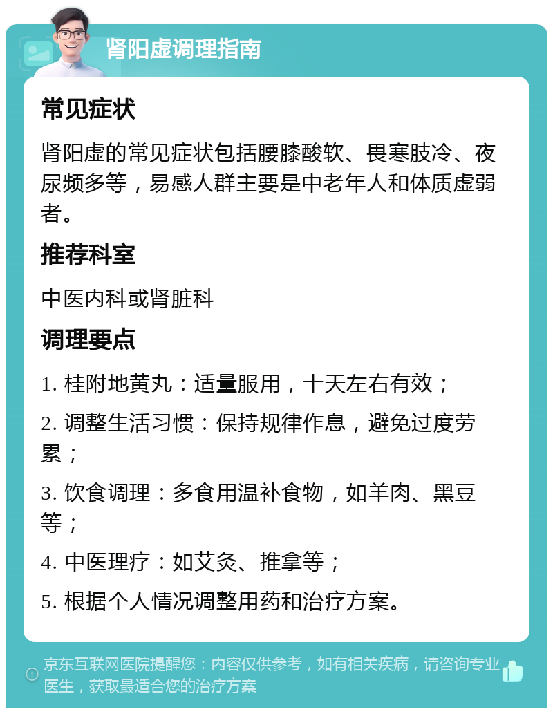 肾阳虚调理指南 常见症状 肾阳虚的常见症状包括腰膝酸软、畏寒肢冷、夜尿频多等，易感人群主要是中老年人和体质虚弱者。 推荐科室 中医内科或肾脏科 调理要点 1. 桂附地黄丸：适量服用，十天左右有效； 2. 调整生活习惯：保持规律作息，避免过度劳累； 3. 饮食调理：多食用温补食物，如羊肉、黑豆等； 4. 中医理疗：如艾灸、推拿等； 5. 根据个人情况调整用药和治疗方案。