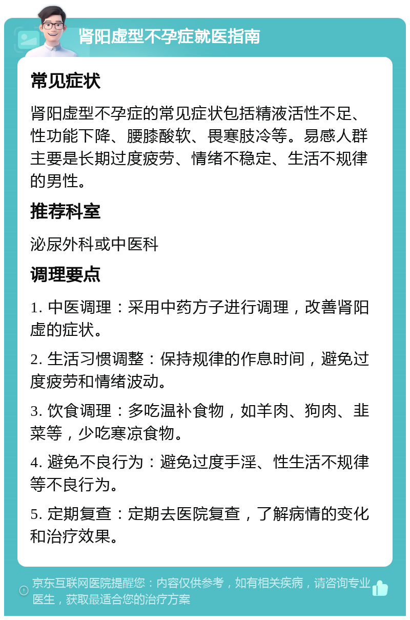 肾阳虚型不孕症就医指南 常见症状 肾阳虚型不孕症的常见症状包括精液活性不足、性功能下降、腰膝酸软、畏寒肢冷等。易感人群主要是长期过度疲劳、情绪不稳定、生活不规律的男性。 推荐科室 泌尿外科或中医科 调理要点 1. 中医调理：采用中药方子进行调理，改善肾阳虚的症状。 2. 生活习惯调整：保持规律的作息时间，避免过度疲劳和情绪波动。 3. 饮食调理：多吃温补食物，如羊肉、狗肉、韭菜等，少吃寒凉食物。 4. 避免不良行为：避免过度手淫、性生活不规律等不良行为。 5. 定期复查：定期去医院复查，了解病情的变化和治疗效果。