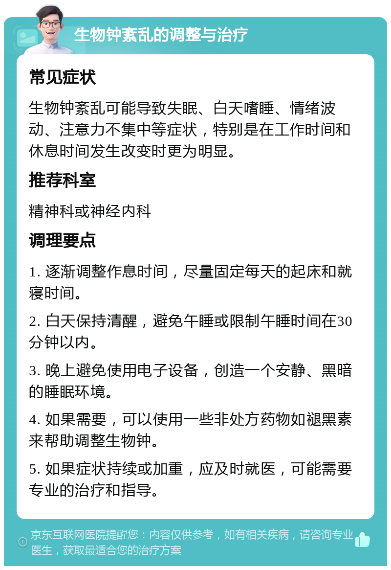 生物钟紊乱的调整与治疗 常见症状 生物钟紊乱可能导致失眠、白天嗜睡、情绪波动、注意力不集中等症状，特别是在工作时间和休息时间发生改变时更为明显。 推荐科室 精神科或神经内科 调理要点 1. 逐渐调整作息时间，尽量固定每天的起床和就寝时间。 2. 白天保持清醒，避免午睡或限制午睡时间在30分钟以内。 3. 晚上避免使用电子设备，创造一个安静、黑暗的睡眠环境。 4. 如果需要，可以使用一些非处方药物如褪黑素来帮助调整生物钟。 5. 如果症状持续或加重，应及时就医，可能需要专业的治疗和指导。