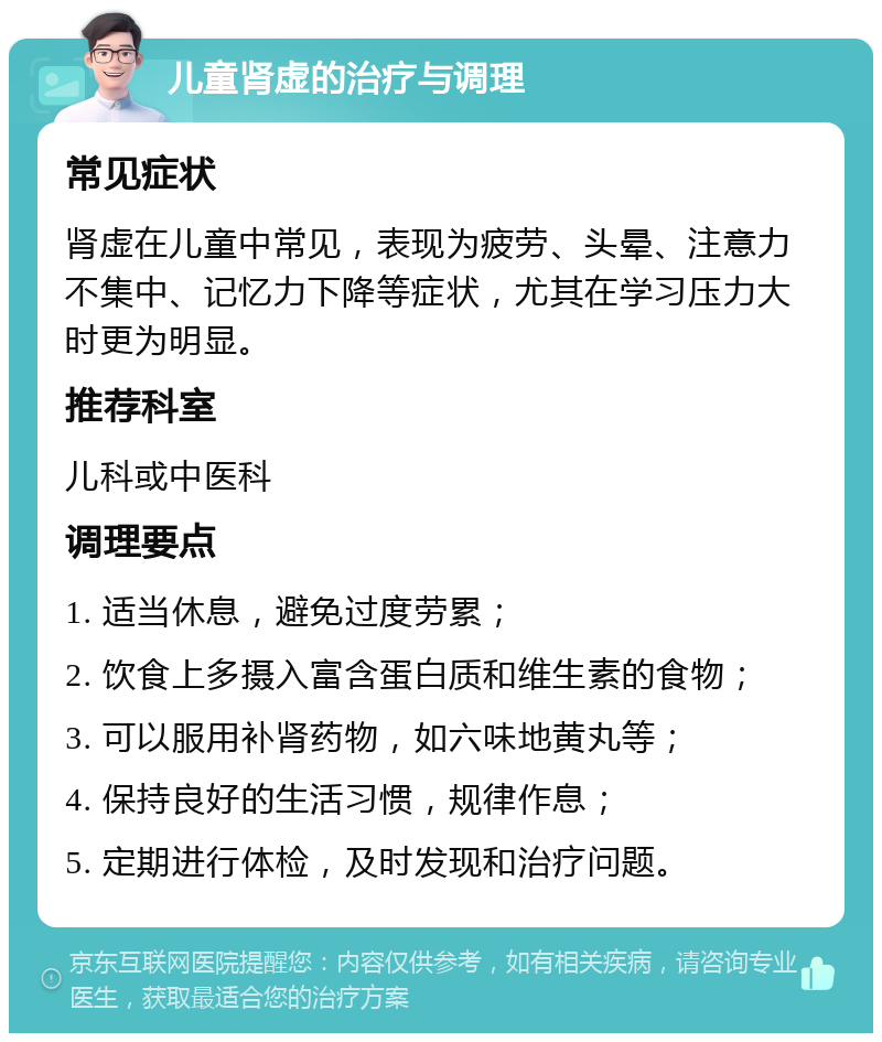 儿童肾虚的治疗与调理 常见症状 肾虚在儿童中常见，表现为疲劳、头晕、注意力不集中、记忆力下降等症状，尤其在学习压力大时更为明显。 推荐科室 儿科或中医科 调理要点 1. 适当休息，避免过度劳累； 2. 饮食上多摄入富含蛋白质和维生素的食物； 3. 可以服用补肾药物，如六味地黄丸等； 4. 保持良好的生活习惯，规律作息； 5. 定期进行体检，及时发现和治疗问题。