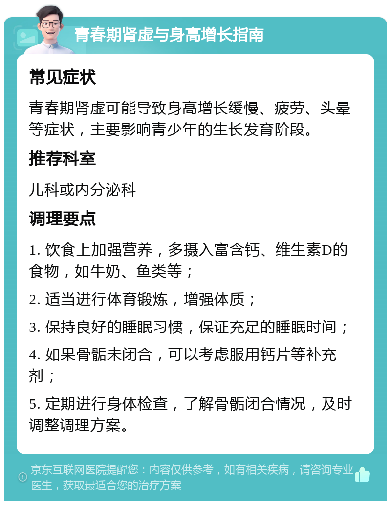 青春期肾虚与身高增长指南 常见症状 青春期肾虚可能导致身高增长缓慢、疲劳、头晕等症状，主要影响青少年的生长发育阶段。 推荐科室 儿科或内分泌科 调理要点 1. 饮食上加强营养，多摄入富含钙、维生素D的食物，如牛奶、鱼类等； 2. 适当进行体育锻炼，增强体质； 3. 保持良好的睡眠习惯，保证充足的睡眠时间； 4. 如果骨骺未闭合，可以考虑服用钙片等补充剂； 5. 定期进行身体检查，了解骨骺闭合情况，及时调整调理方案。