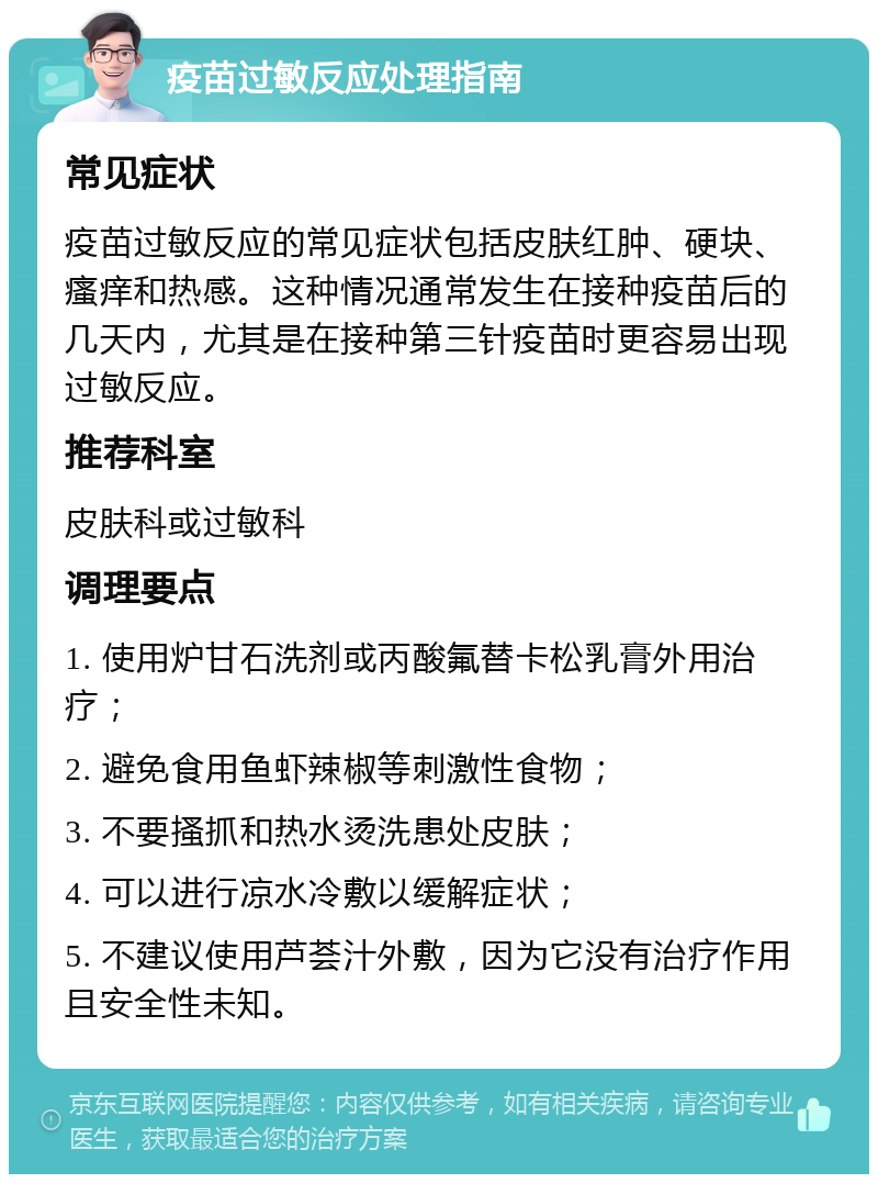 疫苗过敏反应处理指南 常见症状 疫苗过敏反应的常见症状包括皮肤红肿、硬块、瘙痒和热感。这种情况通常发生在接种疫苗后的几天内，尤其是在接种第三针疫苗时更容易出现过敏反应。 推荐科室 皮肤科或过敏科 调理要点 1. 使用炉甘石洗剂或丙酸氟替卡松乳膏外用治疗； 2. 避免食用鱼虾辣椒等刺激性食物； 3. 不要搔抓和热水烫洗患处皮肤； 4. 可以进行凉水冷敷以缓解症状； 5. 不建议使用芦荟汁外敷，因为它没有治疗作用且安全性未知。