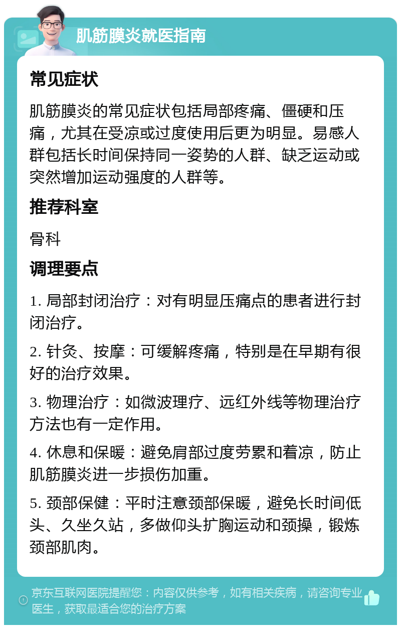 肌筋膜炎就医指南 常见症状 肌筋膜炎的常见症状包括局部疼痛、僵硬和压痛，尤其在受凉或过度使用后更为明显。易感人群包括长时间保持同一姿势的人群、缺乏运动或突然增加运动强度的人群等。 推荐科室 骨科 调理要点 1. 局部封闭治疗：对有明显压痛点的患者进行封闭治疗。 2. 针灸、按摩：可缓解疼痛，特别是在早期有很好的治疗效果。 3. 物理治疗：如微波理疗、远红外线等物理治疗方法也有一定作用。 4. 休息和保暖：避免肩部过度劳累和着凉，防止肌筋膜炎进一步损伤加重。 5. 颈部保健：平时注意颈部保暖，避免长时间低头、久坐久站，多做仰头扩胸运动和颈操，锻炼颈部肌肉。