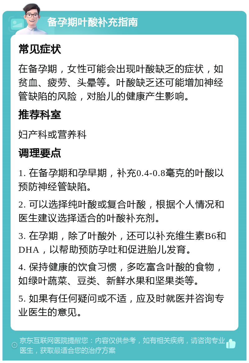 备孕期叶酸补充指南 常见症状 在备孕期，女性可能会出现叶酸缺乏的症状，如贫血、疲劳、头晕等。叶酸缺乏还可能增加神经管缺陷的风险，对胎儿的健康产生影响。 推荐科室 妇产科或营养科 调理要点 1. 在备孕期和孕早期，补充0.4-0.8毫克的叶酸以预防神经管缺陷。 2. 可以选择纯叶酸或复合叶酸，根据个人情况和医生建议选择适合的叶酸补充剂。 3. 在孕期，除了叶酸外，还可以补充维生素B6和DHA，以帮助预防孕吐和促进胎儿发育。 4. 保持健康的饮食习惯，多吃富含叶酸的食物，如绿叶蔬菜、豆类、新鲜水果和坚果类等。 5. 如果有任何疑问或不适，应及时就医并咨询专业医生的意见。