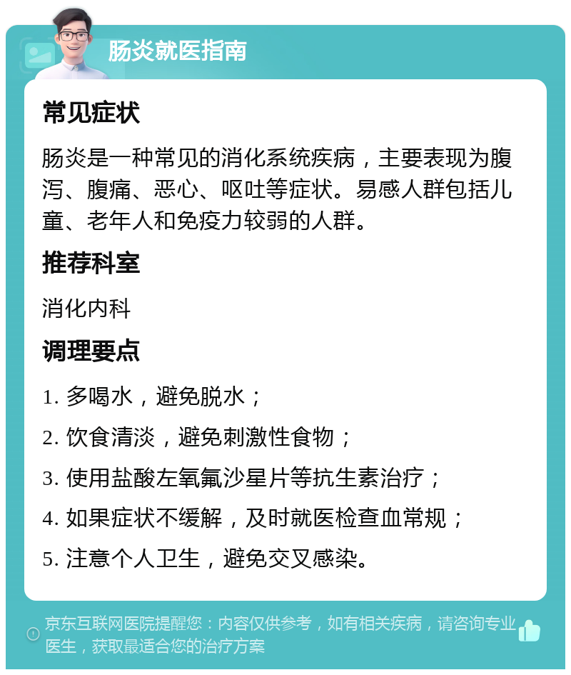 肠炎就医指南 常见症状 肠炎是一种常见的消化系统疾病，主要表现为腹泻、腹痛、恶心、呕吐等症状。易感人群包括儿童、老年人和免疫力较弱的人群。 推荐科室 消化内科 调理要点 1. 多喝水，避免脱水； 2. 饮食清淡，避免刺激性食物； 3. 使用盐酸左氧氟沙星片等抗生素治疗； 4. 如果症状不缓解，及时就医检查血常规； 5. 注意个人卫生，避免交叉感染。