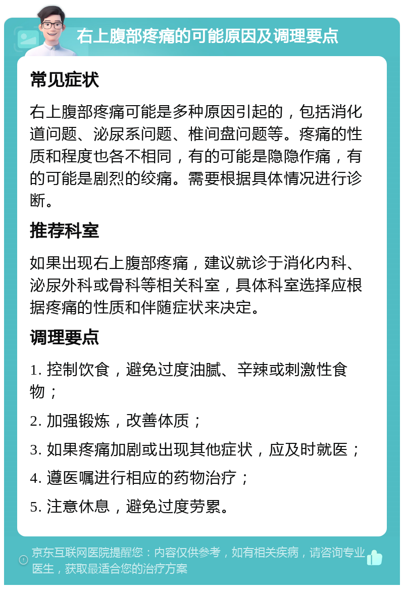 右上腹部疼痛的可能原因及调理要点 常见症状 右上腹部疼痛可能是多种原因引起的，包括消化道问题、泌尿系问题、椎间盘问题等。疼痛的性质和程度也各不相同，有的可能是隐隐作痛，有的可能是剧烈的绞痛。需要根据具体情况进行诊断。 推荐科室 如果出现右上腹部疼痛，建议就诊于消化内科、泌尿外科或骨科等相关科室，具体科室选择应根据疼痛的性质和伴随症状来决定。 调理要点 1. 控制饮食，避免过度油腻、辛辣或刺激性食物； 2. 加强锻炼，改善体质； 3. 如果疼痛加剧或出现其他症状，应及时就医； 4. 遵医嘱进行相应的药物治疗； 5. 注意休息，避免过度劳累。