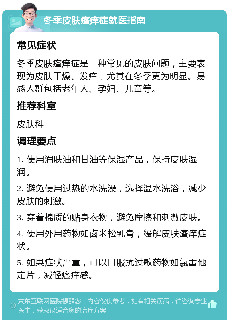 冬季皮肤瘙痒症就医指南 常见症状 冬季皮肤瘙痒症是一种常见的皮肤问题，主要表现为皮肤干燥、发痒，尤其在冬季更为明显。易感人群包括老年人、孕妇、儿童等。 推荐科室 皮肤科 调理要点 1. 使用润肤油和甘油等保湿产品，保持皮肤湿润。 2. 避免使用过热的水洗澡，选择温水洗浴，减少皮肤的刺激。 3. 穿着棉质的贴身衣物，避免摩擦和刺激皮肤。 4. 使用外用药物如卤米松乳膏，缓解皮肤瘙痒症状。 5. 如果症状严重，可以口服抗过敏药物如氯雷他定片，减轻瘙痒感。