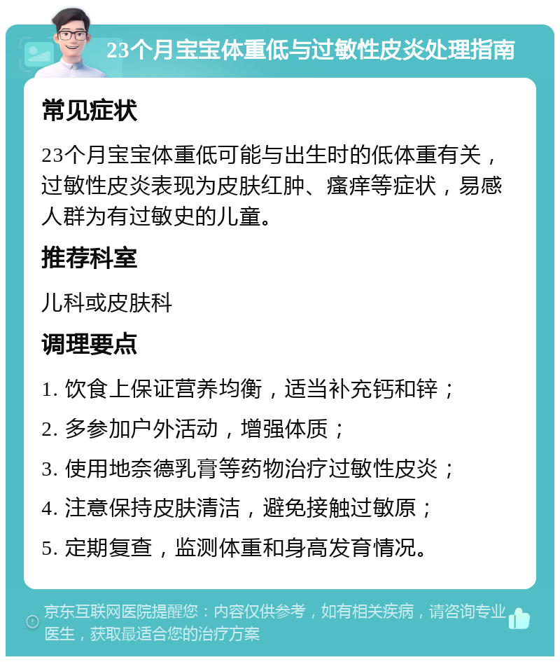 23个月宝宝体重低与过敏性皮炎处理指南 常见症状 23个月宝宝体重低可能与出生时的低体重有关，过敏性皮炎表现为皮肤红肿、瘙痒等症状，易感人群为有过敏史的儿童。 推荐科室 儿科或皮肤科 调理要点 1. 饮食上保证营养均衡，适当补充钙和锌； 2. 多参加户外活动，增强体质； 3. 使用地奈德乳膏等药物治疗过敏性皮炎； 4. 注意保持皮肤清洁，避免接触过敏原； 5. 定期复查，监测体重和身高发育情况。