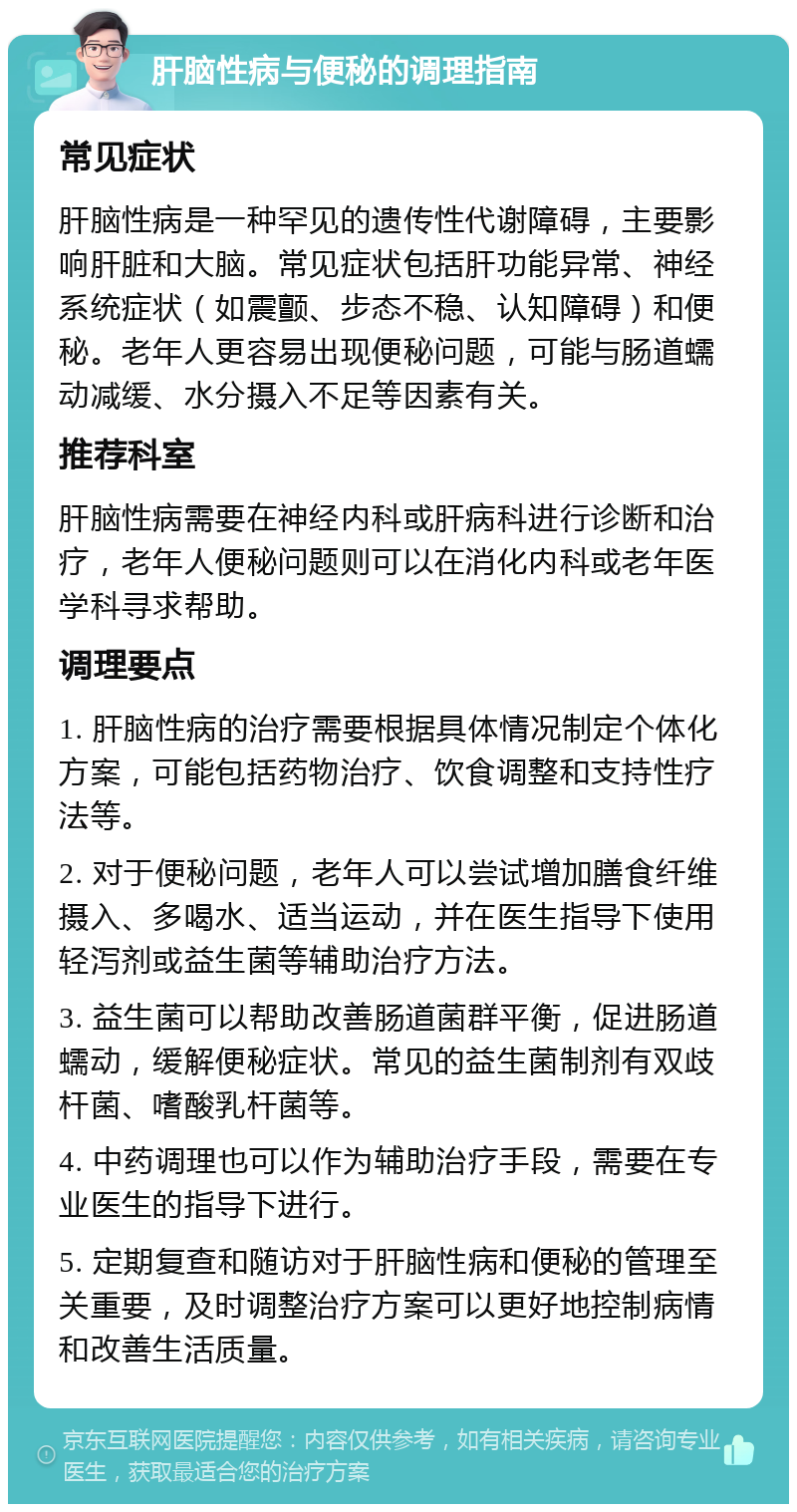 肝脑性病与便秘的调理指南 常见症状 肝脑性病是一种罕见的遗传性代谢障碍，主要影响肝脏和大脑。常见症状包括肝功能异常、神经系统症状（如震颤、步态不稳、认知障碍）和便秘。老年人更容易出现便秘问题，可能与肠道蠕动减缓、水分摄入不足等因素有关。 推荐科室 肝脑性病需要在神经内科或肝病科进行诊断和治疗，老年人便秘问题则可以在消化内科或老年医学科寻求帮助。 调理要点 1. 肝脑性病的治疗需要根据具体情况制定个体化方案，可能包括药物治疗、饮食调整和支持性疗法等。 2. 对于便秘问题，老年人可以尝试增加膳食纤维摄入、多喝水、适当运动，并在医生指导下使用轻泻剂或益生菌等辅助治疗方法。 3. 益生菌可以帮助改善肠道菌群平衡，促进肠道蠕动，缓解便秘症状。常见的益生菌制剂有双歧杆菌、嗜酸乳杆菌等。 4. 中药调理也可以作为辅助治疗手段，需要在专业医生的指导下进行。 5. 定期复查和随访对于肝脑性病和便秘的管理至关重要，及时调整治疗方案可以更好地控制病情和改善生活质量。