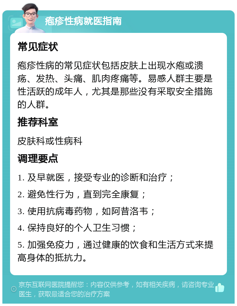 疱疹性病就医指南 常见症状 疱疹性病的常见症状包括皮肤上出现水疱或溃疡、发热、头痛、肌肉疼痛等。易感人群主要是性活跃的成年人，尤其是那些没有采取安全措施的人群。 推荐科室 皮肤科或性病科 调理要点 1. 及早就医，接受专业的诊断和治疗； 2. 避免性行为，直到完全康复； 3. 使用抗病毒药物，如阿昔洛韦； 4. 保持良好的个人卫生习惯； 5. 加强免疫力，通过健康的饮食和生活方式来提高身体的抵抗力。