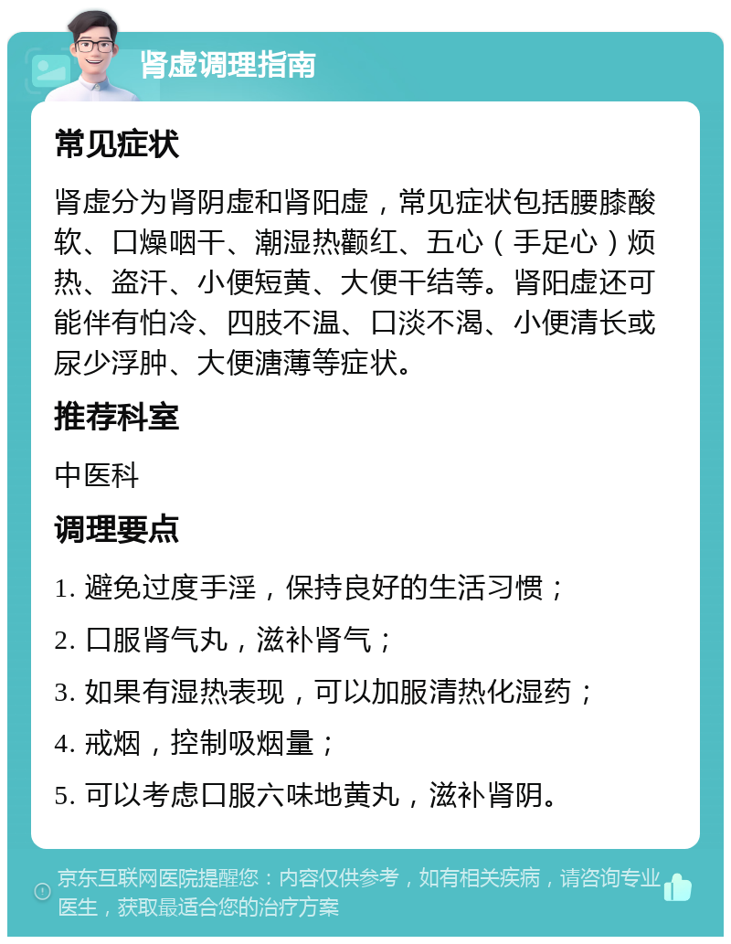 肾虚调理指南 常见症状 肾虚分为肾阴虚和肾阳虚，常见症状包括腰膝酸软、口燥咽干、潮湿热颧红、五心（手足心）烦热、盗汗、小便短黄、大便干结等。肾阳虚还可能伴有怕冷、四肢不温、口淡不渴、小便清长或尿少浮肿、大便溏薄等症状。 推荐科室 中医科 调理要点 1. 避免过度手淫，保持良好的生活习惯； 2. 口服肾气丸，滋补肾气； 3. 如果有湿热表现，可以加服清热化湿药； 4. 戒烟，控制吸烟量； 5. 可以考虑口服六味地黄丸，滋补肾阴。