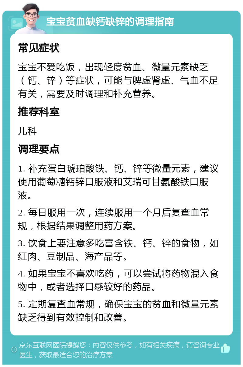 宝宝贫血缺钙缺锌的调理指南 常见症状 宝宝不爱吃饭，出现轻度贫血、微量元素缺乏（钙、锌）等症状，可能与脾虚肾虚、气血不足有关，需要及时调理和补充营养。 推荐科室 儿科 调理要点 1. 补充蛋白琥珀酸铁、钙、锌等微量元素，建议使用葡萄糖钙锌口服液和艾瑞可甘氨酸铁口服液。 2. 每日服用一次，连续服用一个月后复查血常规，根据结果调整用药方案。 3. 饮食上要注意多吃富含铁、钙、锌的食物，如红肉、豆制品、海产品等。 4. 如果宝宝不喜欢吃药，可以尝试将药物混入食物中，或者选择口感较好的药品。 5. 定期复查血常规，确保宝宝的贫血和微量元素缺乏得到有效控制和改善。