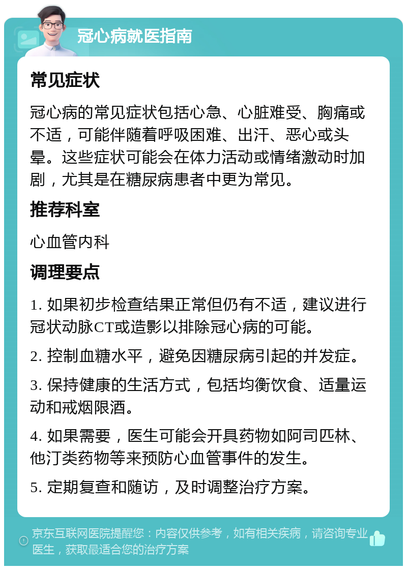 冠心病就医指南 常见症状 冠心病的常见症状包括心急、心脏难受、胸痛或不适，可能伴随着呼吸困难、出汗、恶心或头晕。这些症状可能会在体力活动或情绪激动时加剧，尤其是在糖尿病患者中更为常见。 推荐科室 心血管内科 调理要点 1. 如果初步检查结果正常但仍有不适，建议进行冠状动脉CT或造影以排除冠心病的可能。 2. 控制血糖水平，避免因糖尿病引起的并发症。 3. 保持健康的生活方式，包括均衡饮食、适量运动和戒烟限酒。 4. 如果需要，医生可能会开具药物如阿司匹林、他汀类药物等来预防心血管事件的发生。 5. 定期复查和随访，及时调整治疗方案。