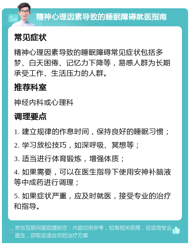 精神心理因素导致的睡眠障碍就医指南 常见症状 精神心理因素导致的睡眠障碍常见症状包括多梦、白天困倦、记忆力下降等，易感人群为长期承受工作、生活压力的人群。 推荐科室 神经内科或心理科 调理要点 1. 建立规律的作息时间，保持良好的睡眠习惯； 2. 学习放松技巧，如深呼吸、冥想等； 3. 适当进行体育锻炼，增强体质； 4. 如果需要，可以在医生指导下使用安神补脑液等中成药进行调理； 5. 如果症状严重，应及时就医，接受专业的治疗和指导。