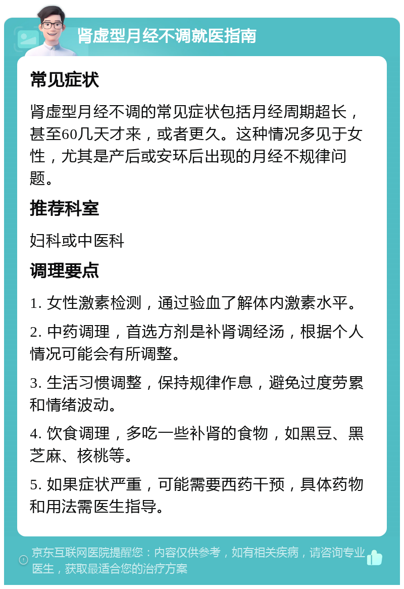 肾虚型月经不调就医指南 常见症状 肾虚型月经不调的常见症状包括月经周期超长，甚至60几天才来，或者更久。这种情况多见于女性，尤其是产后或安环后出现的月经不规律问题。 推荐科室 妇科或中医科 调理要点 1. 女性激素检测，通过验血了解体内激素水平。 2. 中药调理，首选方剂是补肾调经汤，根据个人情况可能会有所调整。 3. 生活习惯调整，保持规律作息，避免过度劳累和情绪波动。 4. 饮食调理，多吃一些补肾的食物，如黑豆、黑芝麻、核桃等。 5. 如果症状严重，可能需要西药干预，具体药物和用法需医生指导。