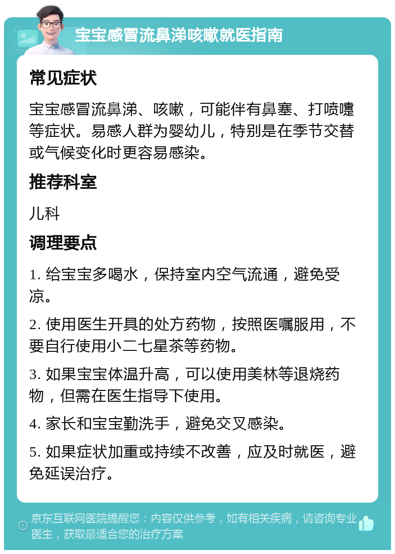 宝宝感冒流鼻涕咳嗽就医指南 常见症状 宝宝感冒流鼻涕、咳嗽，可能伴有鼻塞、打喷嚏等症状。易感人群为婴幼儿，特别是在季节交替或气候变化时更容易感染。 推荐科室 儿科 调理要点 1. 给宝宝多喝水，保持室内空气流通，避免受凉。 2. 使用医生开具的处方药物，按照医嘱服用，不要自行使用小二七星茶等药物。 3. 如果宝宝体温升高，可以使用美林等退烧药物，但需在医生指导下使用。 4. 家长和宝宝勤洗手，避免交叉感染。 5. 如果症状加重或持续不改善，应及时就医，避免延误治疗。