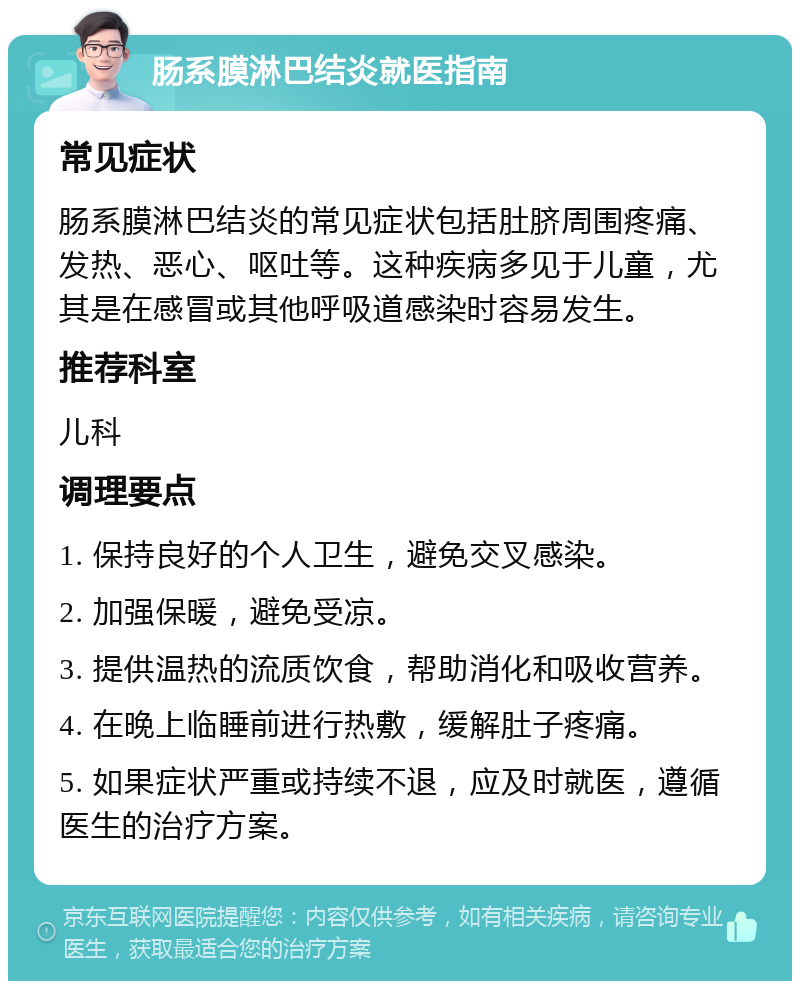 肠系膜淋巴结炎就医指南 常见症状 肠系膜淋巴结炎的常见症状包括肚脐周围疼痛、发热、恶心、呕吐等。这种疾病多见于儿童，尤其是在感冒或其他呼吸道感染时容易发生。 推荐科室 儿科 调理要点 1. 保持良好的个人卫生，避免交叉感染。 2. 加强保暖，避免受凉。 3. 提供温热的流质饮食，帮助消化和吸收营养。 4. 在晚上临睡前进行热敷，缓解肚子疼痛。 5. 如果症状严重或持续不退，应及时就医，遵循医生的治疗方案。