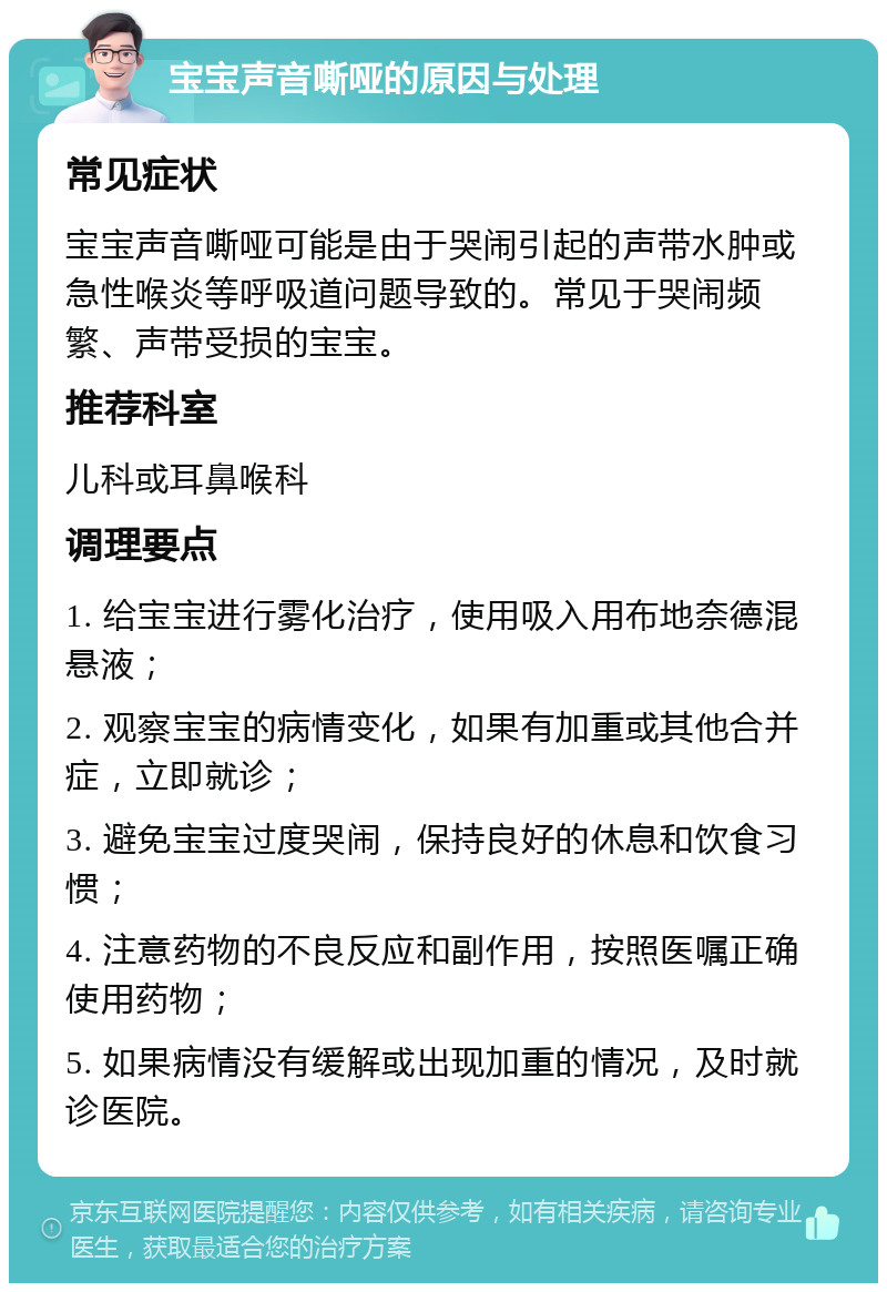 宝宝声音嘶哑的原因与处理 常见症状 宝宝声音嘶哑可能是由于哭闹引起的声带水肿或急性喉炎等呼吸道问题导致的。常见于哭闹频繁、声带受损的宝宝。 推荐科室 儿科或耳鼻喉科 调理要点 1. 给宝宝进行雾化治疗，使用吸入用布地奈德混悬液； 2. 观察宝宝的病情变化，如果有加重或其他合并症，立即就诊； 3. 避免宝宝过度哭闹，保持良好的休息和饮食习惯； 4. 注意药物的不良反应和副作用，按照医嘱正确使用药物； 5. 如果病情没有缓解或出现加重的情况，及时就诊医院。