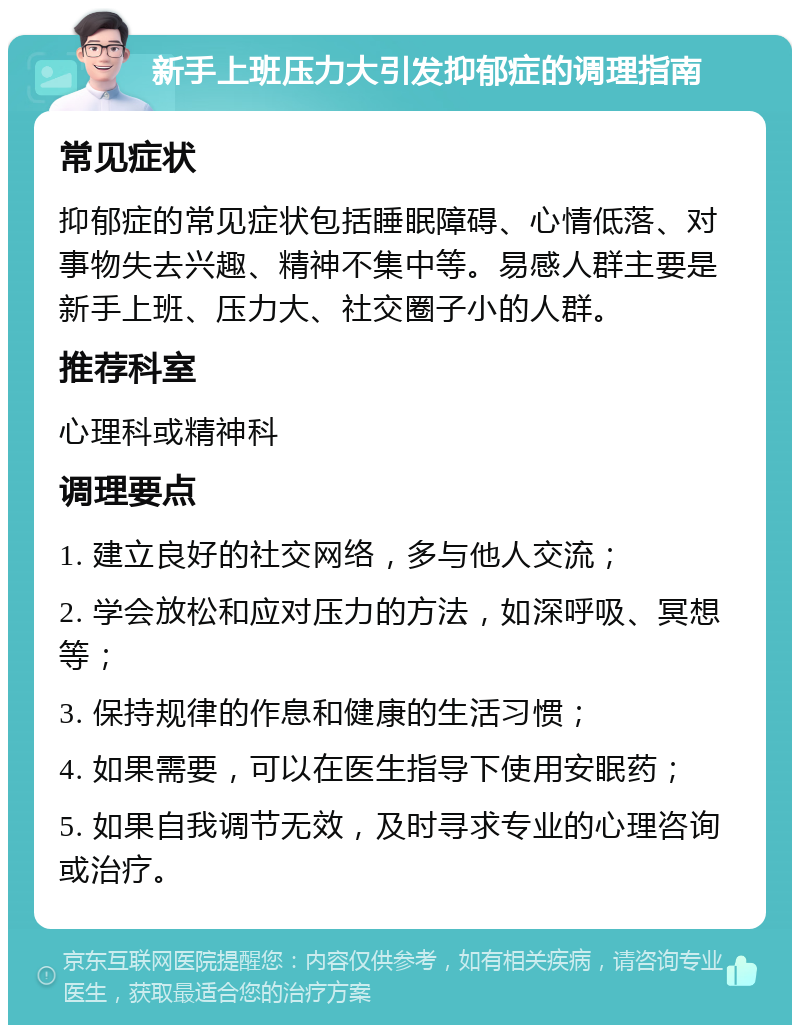 新手上班压力大引发抑郁症的调理指南 常见症状 抑郁症的常见症状包括睡眠障碍、心情低落、对事物失去兴趣、精神不集中等。易感人群主要是新手上班、压力大、社交圈子小的人群。 推荐科室 心理科或精神科 调理要点 1. 建立良好的社交网络，多与他人交流； 2. 学会放松和应对压力的方法，如深呼吸、冥想等； 3. 保持规律的作息和健康的生活习惯； 4. 如果需要，可以在医生指导下使用安眠药； 5. 如果自我调节无效，及时寻求专业的心理咨询或治疗。