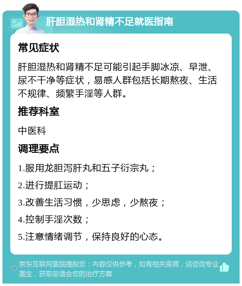 肝胆湿热和肾精不足就医指南 常见症状 肝胆湿热和肾精不足可能引起手脚冰凉、早泄、尿不干净等症状，易感人群包括长期熬夜、生活不规律、频繁手淫等人群。 推荐科室 中医科 调理要点 1.服用龙胆泻肝丸和五子衍宗丸； 2.进行提肛运动； 3.改善生活习惯，少思虑，少熬夜； 4.控制手淫次数； 5.注意情绪调节，保持良好的心态。