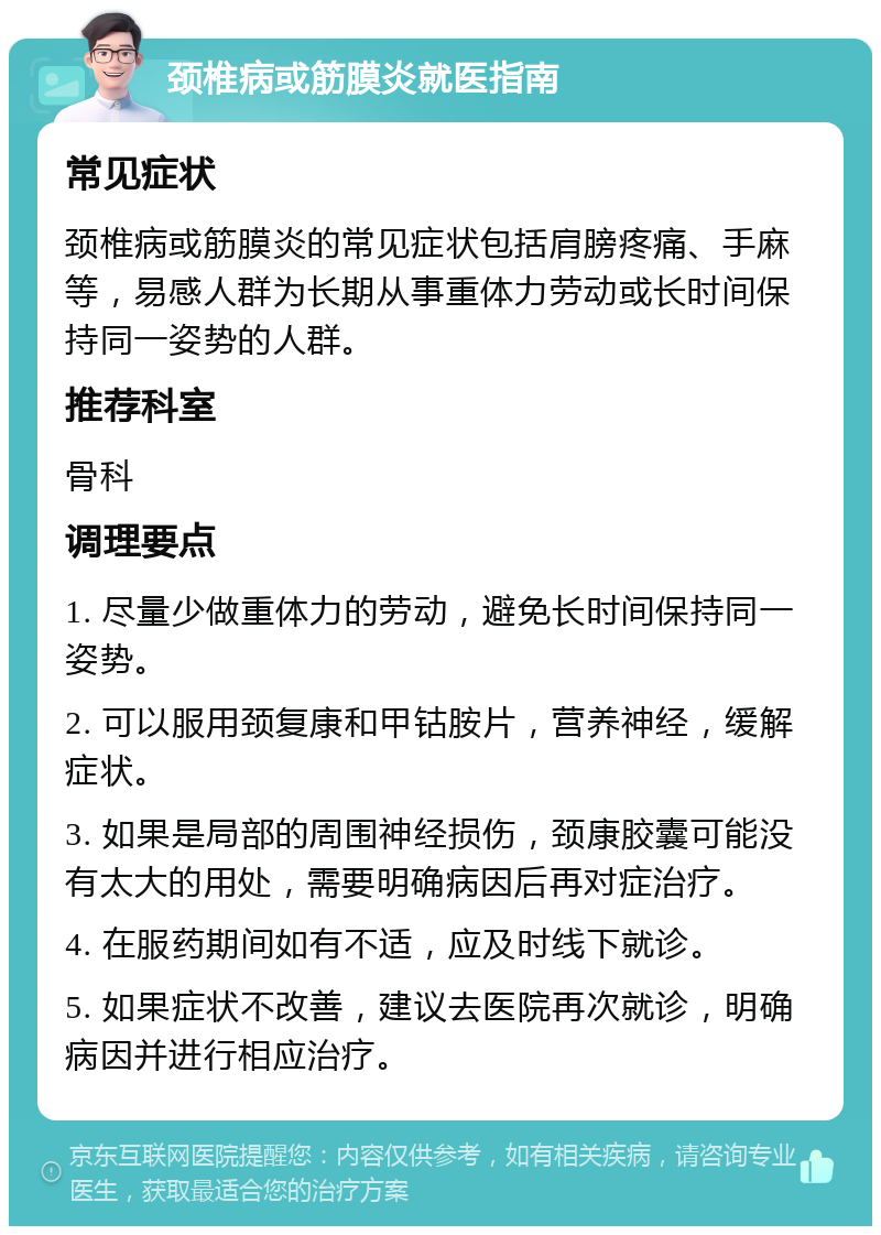 颈椎病或筋膜炎就医指南 常见症状 颈椎病或筋膜炎的常见症状包括肩膀疼痛、手麻等，易感人群为长期从事重体力劳动或长时间保持同一姿势的人群。 推荐科室 骨科 调理要点 1. 尽量少做重体力的劳动，避免长时间保持同一姿势。 2. 可以服用颈复康和甲钴胺片，营养神经，缓解症状。 3. 如果是局部的周围神经损伤，颈康胶囊可能没有太大的用处，需要明确病因后再对症治疗。 4. 在服药期间如有不适，应及时线下就诊。 5. 如果症状不改善，建议去医院再次就诊，明确病因并进行相应治疗。