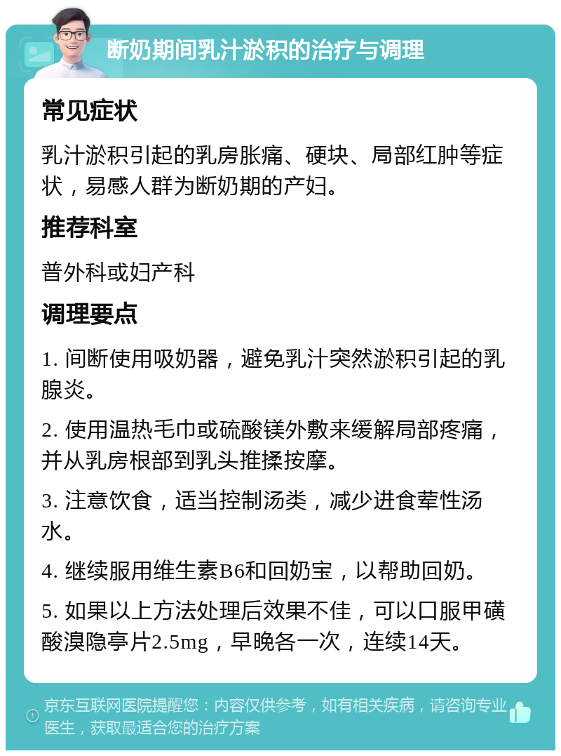 断奶期间乳汁淤积的治疗与调理 常见症状 乳汁淤积引起的乳房胀痛、硬块、局部红肿等症状，易感人群为断奶期的产妇。 推荐科室 普外科或妇产科 调理要点 1. 间断使用吸奶器，避免乳汁突然淤积引起的乳腺炎。 2. 使用温热毛巾或硫酸镁外敷来缓解局部疼痛，并从乳房根部到乳头推揉按摩。 3. 注意饮食，适当控制汤类，减少进食荤性汤水。 4. 继续服用维生素B6和回奶宝，以帮助回奶。 5. 如果以上方法处理后效果不佳，可以口服甲磺酸溴隐亭片2.5mg，早晚各一次，连续14天。