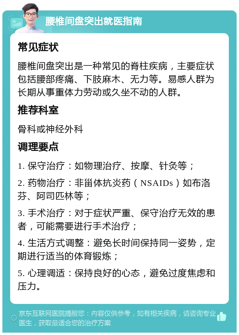 腰椎间盘突出就医指南 常见症状 腰椎间盘突出是一种常见的脊柱疾病，主要症状包括腰部疼痛、下肢麻木、无力等。易感人群为长期从事重体力劳动或久坐不动的人群。 推荐科室 骨科或神经外科 调理要点 1. 保守治疗：如物理治疗、按摩、针灸等； 2. 药物治疗：非甾体抗炎药（NSAIDs）如布洛芬、阿司匹林等； 3. 手术治疗：对于症状严重、保守治疗无效的患者，可能需要进行手术治疗； 4. 生活方式调整：避免长时间保持同一姿势，定期进行适当的体育锻炼； 5. 心理调适：保持良好的心态，避免过度焦虑和压力。