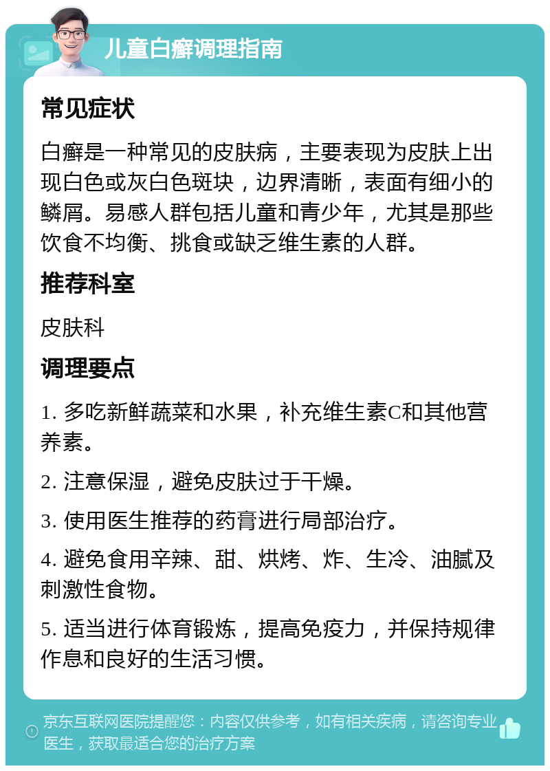 儿童白癣调理指南 常见症状 白癣是一种常见的皮肤病，主要表现为皮肤上出现白色或灰白色斑块，边界清晰，表面有细小的鳞屑。易感人群包括儿童和青少年，尤其是那些饮食不均衡、挑食或缺乏维生素的人群。 推荐科室 皮肤科 调理要点 1. 多吃新鲜蔬菜和水果，补充维生素C和其他营养素。 2. 注意保湿，避免皮肤过于干燥。 3. 使用医生推荐的药膏进行局部治疗。 4. 避免食用辛辣、甜、烘烤、炸、生冷、油腻及刺激性食物。 5. 适当进行体育锻炼，提高免疫力，并保持规律作息和良好的生活习惯。