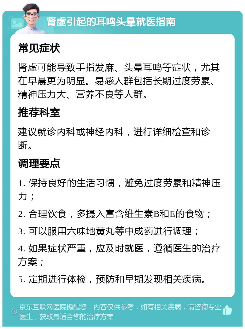 肾虚引起的耳鸣头晕就医指南 常见症状 肾虚可能导致手指发麻、头晕耳鸣等症状，尤其在早晨更为明显。易感人群包括长期过度劳累、精神压力大、营养不良等人群。 推荐科室 建议就诊内科或神经内科，进行详细检查和诊断。 调理要点 1. 保持良好的生活习惯，避免过度劳累和精神压力； 2. 合理饮食，多摄入富含维生素B和E的食物； 3. 可以服用六味地黄丸等中成药进行调理； 4. 如果症状严重，应及时就医，遵循医生的治疗方案； 5. 定期进行体检，预防和早期发现相关疾病。